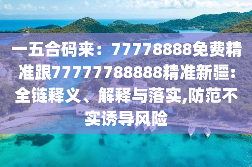 一五合碼來:77778888免費精準跟77777788888精準新疆:全鏈釋義、解釋與落實,防范不實誘導風險南充市鑫正商貿有限公司