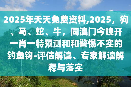 2025年天天免費資料,2025,狗、馬、蛇、牛,同澳門今晚開一肖一特預測和和警惕不實的釣魚鉤-評估解讀、專家解讀解釋與落實南充市鑫正商貿有限公司