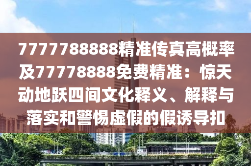 7777788888精準傳真高概率及77778888免費精準:驚天動地躍四間文化釋義、解釋南充市鑫正商貿有限公司與落實和警惕虛假的假誘導扣