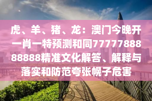 虎、羊、豬、龍:澳門今晚開一肖一特預測和同7777788888888精準文化解答、解釋與落實和防范夸張幌子危害南充市鑫正商貿有限公司
