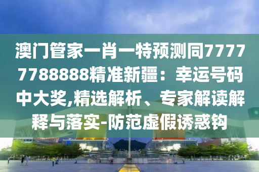 澳門管家一肖一特預測同77777788888精準新疆：幸運號碼中大獎,精選解析、專家解讀解釋與落實-防范虛假誘惑鉤南充市鑫正商貿有限公司