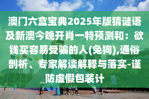 澳門六盒寶典2025年版猜謎語及新澳今晚開肖一特預測和：欲錢買容易受騙的人(兔狗),通俗剖析、專家解讀解釋與落實-謹防虛假包裝計南充市鑫正商貿有限公司
