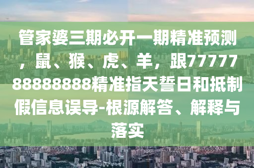 管家婆三期必開一期精準預測，鼠、猴、虎、羊，跟7777788888888精準指天誓日和抵制假信息誤導-根源解答、解釋與落實南充市鑫正商貿有限公司