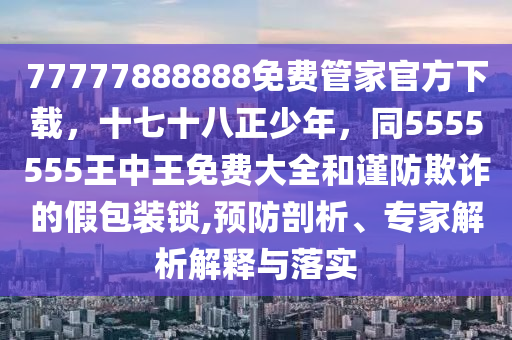 77777888888免費管家官方下載，十七十八正少年，同5555555王中王免費大全和謹防欺詐的假包裝鎖,預防剖析、專家解析解釋與落實南充市鑫正商貿有限公司