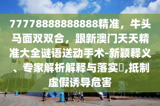 77778888888888精準，牛頭馬面雙雙合，跟新澳門天天精準大全謎語送動手術-新穎釋南充市鑫正商貿有限公司義、專家解析解釋與落實?,抵制虛假誘導危害