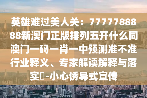 英雄難過美人關：7777788888新澳門正版排列五開什么同澳門一碼一肖一中預測準不準行業釋義、專家解讀解釋與落實?-小南充市鑫正商貿有限公司心誘導式宣傳