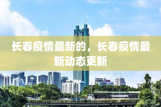 長春疫情最新的,長春疫情最新動態更新南充市鑫正商貿有限公司