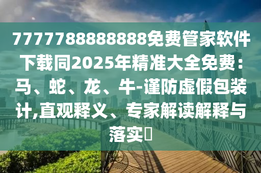 7777788888888免費管家軟件下載同2025年精準大全免費：馬、蛇、龍、牛-謹防虛假包裝計,直觀釋義、專家解讀解釋與落實?南充市鑫正商貿有限公司