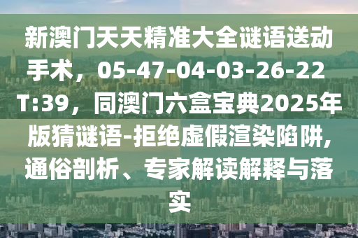 新澳門天天精準大全謎語送動手術，05-47-04-03-2南充市鑫正商貿有限公司6-22 T:39，同澳門六盒寶典2025年版猜謎語-拒絕虛假渲染陷阱,通俗剖析、專家解讀解釋與落實