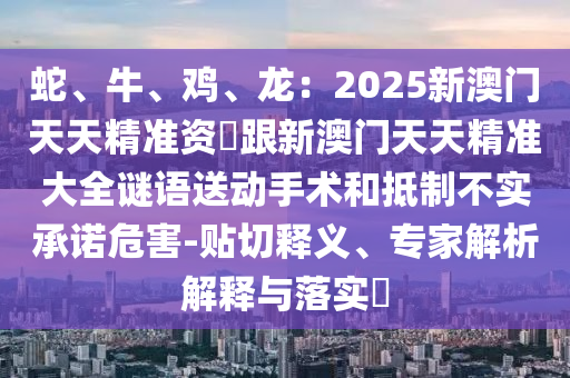 蛇、牛、雞、龍:2025新澳門天天精準資枓跟新澳門天天精準大全謎語送動手術和抵制不實承諾危害-貼切釋義、專家解析解釋與落實?南充市鑫正商貿有限公司