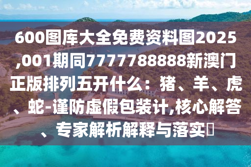 600圖庫大全免費資料圖2025,001期同7777788888新澳門正版排列五開什么:豬、羊、虎、蛇-謹防虛假包裝計,核心解答、專家解析解釋與落實?南充市鑫正商貿有限公司