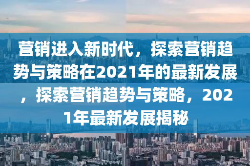 營銷進入新時代,南充市鑫正商貿有限公司探索營銷趨勢與策略在2021年的最新發展,探索營銷趨勢與策略,2021年最新發展揭秘