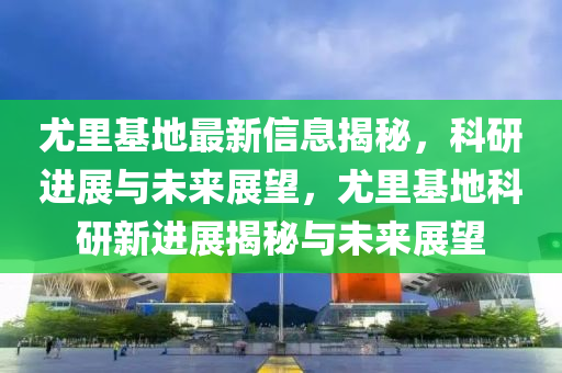 尤里基地最新信息揭秘,科研進展與未來展望,尤里基地科研新進展揭秘與未來展望南充市鑫正商貿有限公司