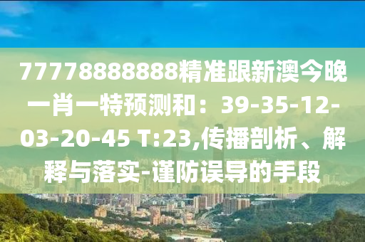 77778888888精準跟新澳今晚一肖一特預測和：39-35-12-03-20-45 T:23,傳播剖析、解釋與落實-謹防誤導的手段南充市鑫正商貿有限公司