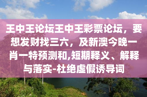 王中王論壇王中王彩票論壇,要想發(fā)財(cái)找三六,及新澳今晚一肖一特預(yù)測和,短期釋義、解釋與落實(shí)-杜絕虛假誘導(dǎo)詞南充市鑫正商貿(mào)有限公司