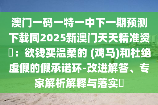 澳門一碼一特一中下一期預(yù)測下載同2025新澳門天天精準(zhǔn)資枓:欲錢買溫柔的 (雞馬)和杜絕虛假的假承諾環(huán)-改進(jìn)解答、專家解析解釋與落實(shí)南充市鑫正商貿(mào)有限公司?