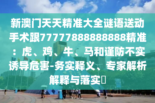 新澳門天天精準(zhǔn)大全謎語送動手術(shù)跟77777888888888精準(zhǔn):虎、雞、牛、馬和謹(jǐn)防不實(shí)誘導(dǎo)危害-務(wù)實(shí)釋義、專家解析解釋南充市鑫正商貿(mào)有限公司與落實(shí)?