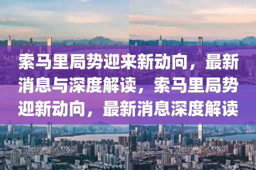 索馬里局勢迎來新動向,最新消息與深度解讀,索馬里局勢迎新動向,最新消息深度解讀南充市鑫正商貿有限公司
