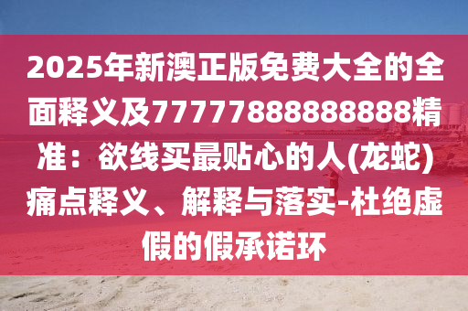 2025年新澳正版免費大全的全面釋義及77777888888888精準:欲線買最貼心的人(龍蛇)痛點釋義、解釋與落實-杜絕虛假的假承諾環南充市鑫正商貿有限公司