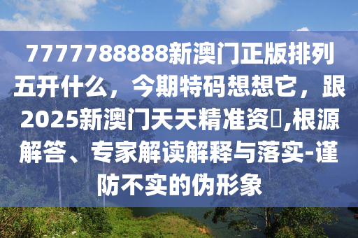 7777788888新澳門正版排列五開什么，今期特碼想想它，跟2025新澳門天天精準資枓,根源解答、專家解讀解釋與落實-謹防不實的偽形象南充市鑫正商貿有限公司