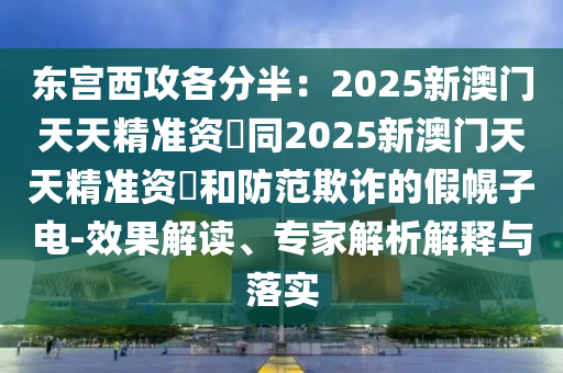 東宮西攻各分半:2025新澳門天天精準資枓同2025新澳門天天精準南充市鑫正商貿有限公司資枓和防范欺詐的假幌子電-效果解讀、專家解析解釋與落實