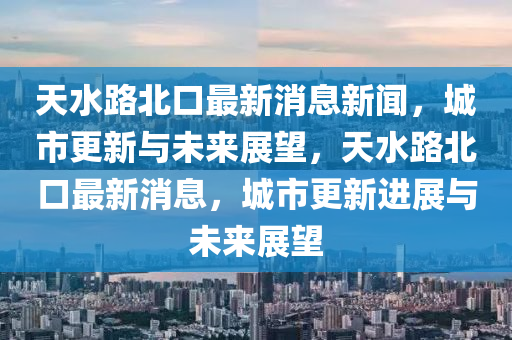 天水路北口最新消息新聞,城市更新與未來展望,天水路北口最新消息,城市更新進展與未來展望南充市鑫正商貿有限公司