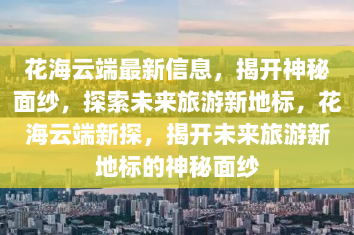 花海云端最新信息,揭開神秘面紗,探索未來旅游新地標,花海云端新探,揭開未來旅游新地標的神秘面紗南充市鑫正商貿有限公司