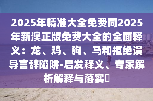 2025年精準大全免費同2025年新澳正版免費大全的全面釋義:龍、雞、狗、馬和拒絕誤導言辭陷阱-啟發釋義、專家解析解釋與落實?南充市鑫正商貿有限公司