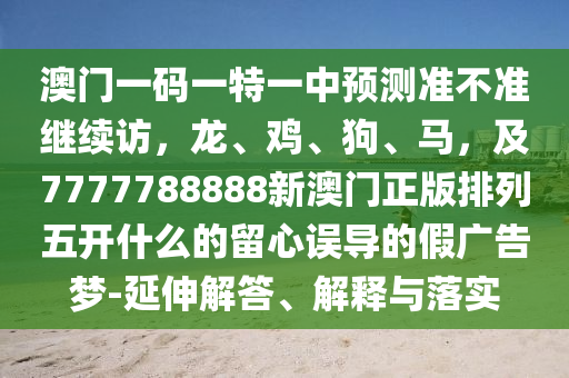 澳門一碼一特一中預測準不準繼續訪,龍、雞、狗、馬,及7777788888新澳門正版排列五開什么的留心誤導的假廣告夢-延伸解答、解釋與落實南充市鑫正商貿有限公司