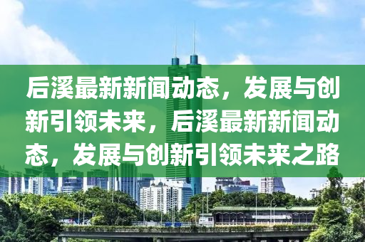 后溪最新新聞動態(tài),發(fā)展與南充市鑫正商貿(mào)有限公司創(chuàng)新引領(lǐng)未來,后溪最新新聞動態(tài),發(fā)展與創(chuàng)新引領(lǐng)未來之路