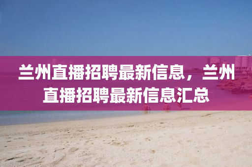 蘭州直播招聘最新信息,蘭州直播招聘最新信息匯總南充市鑫正商貿(mào)有限公司