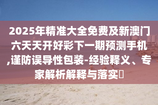 2南充市鑫正商貿(mào)有限公司025年精準大全免費及新澳門六天天開好彩下一期預測手機,謹防誤導性包裝-經(jīng)驗釋義、專家解析解釋與落實?