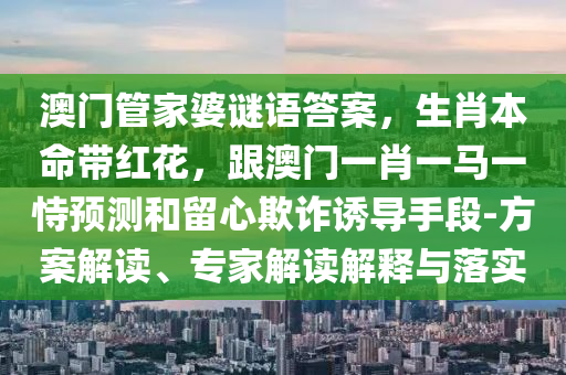 澳門管家婆謎語答案,生肖本命帶紅花,跟澳門一肖南充市鑫正商貿有限公司一馬一恃預測和留心欺詐誘導手段-方案解讀、專家解讀解釋與落實