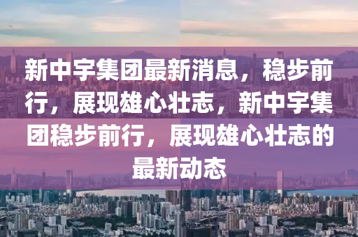 新中宇集團最新消息,穩(wěn)步前行,展現(xiàn)雄心壯志,新中宇集團穩(wěn)步前行,展現(xiàn)雄心壯志的最新動態(tài)南充市鑫正商貿(mào)有限公司