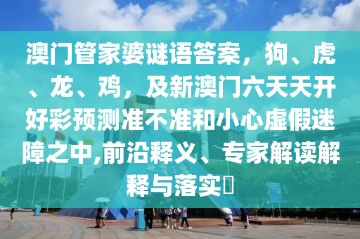 澳門管家婆謎語答案，狗、虎、龍、雞，及新澳門六天天開好彩預測準不準和小心虛假迷障之中,前沿釋義、專家解讀解釋與落實?南充市鑫正商貿有限公司