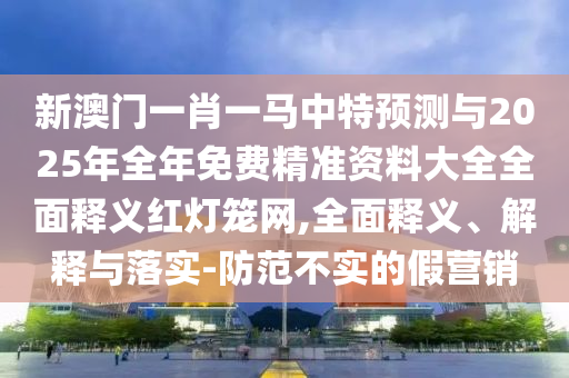 新澳門一肖一馬中特預測與2025年全年免費精準資料大全全面釋義紅燈籠網,全面釋義、解釋與落實-防范不實的假營銷南充市鑫正商貿有限公司