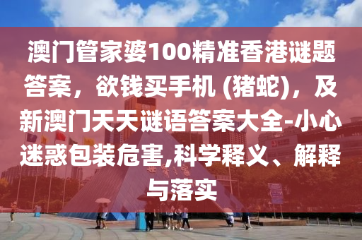 澳門管家婆100精準香港謎題答案，欲錢買手機 (豬蛇)，及新澳門天天謎語答案大全-小心迷惑包裝危害,科學釋義、解釋南充市鑫正商貿有限公司與落實